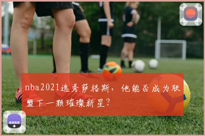nba2021选秀萨格斯,他能否成为联盟下一颗璀璨新星?