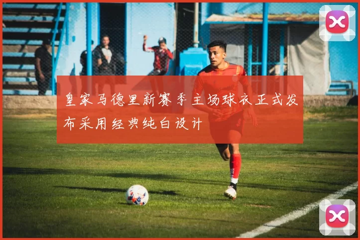 皇家马德里新赛季主场球衣正式发布采用经典纯白设计