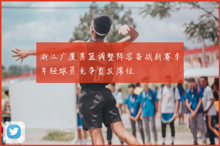 浙江广厦男篮调整阵容备战新赛季年轻球员竞争首发席位