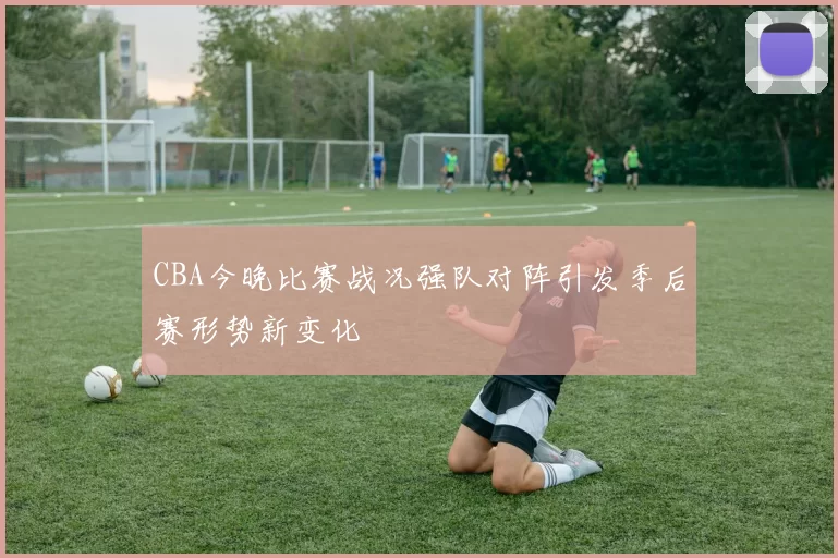 CBA今晚比赛战况强队对阵引发季后赛形势新变化